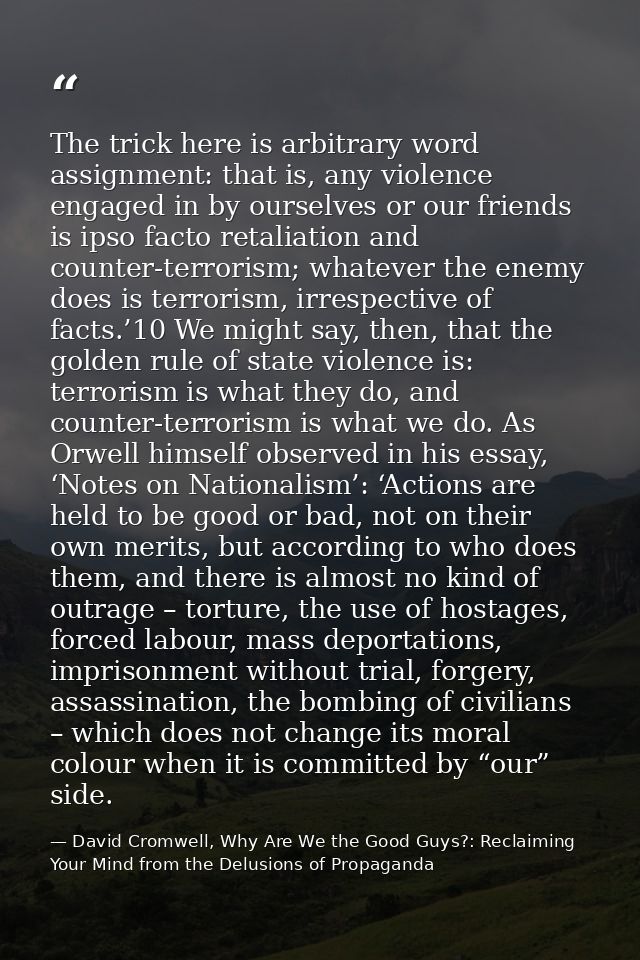 The trick here is arbitrary word assignment: that is, any violence engaged in by ourselves or our friends is ipso facto  — David Cromwell, Why Are We the Good Guys?: Reclaiming Your Mind from the Delusions of Propaganda