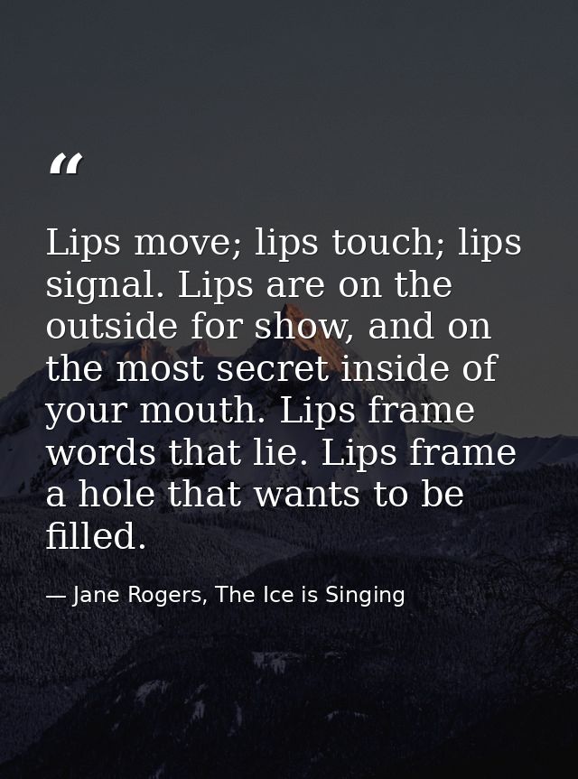 Lips move; lips touch; lips signal. Lips are on the outside for show, and on the most secret inside of your mouth. Lips  — Jane Rogers, The Ice is Singing