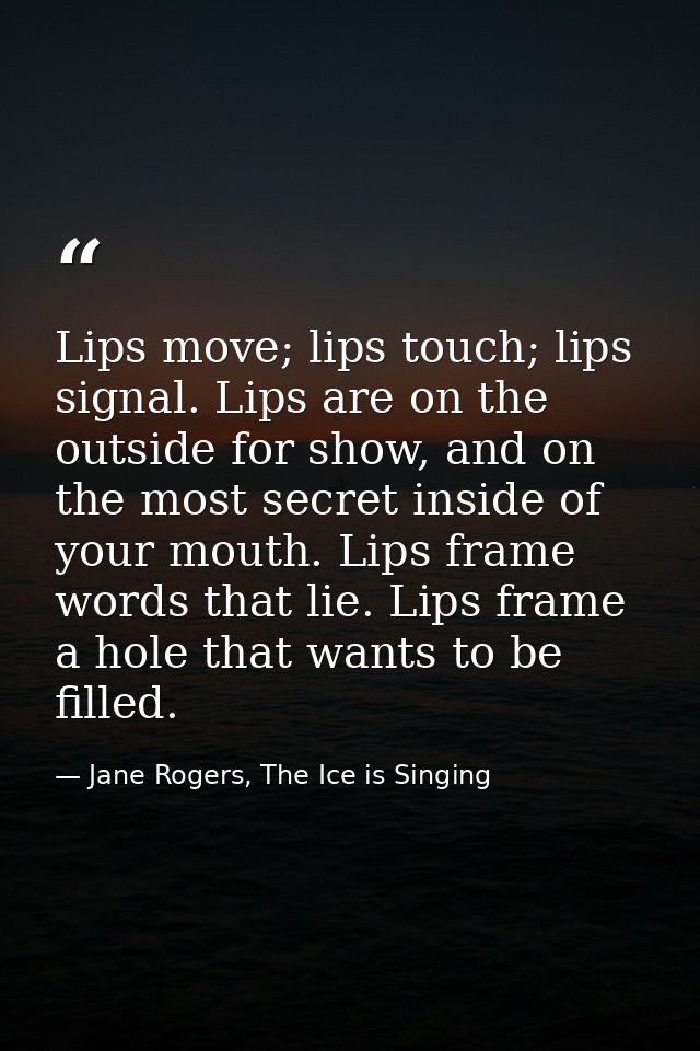 Lips move; lips touch; lips signal. Lips are on the outside for show, and on the most secret inside of your mouth. Lips  — Jane Rogers, The Ice is Singing