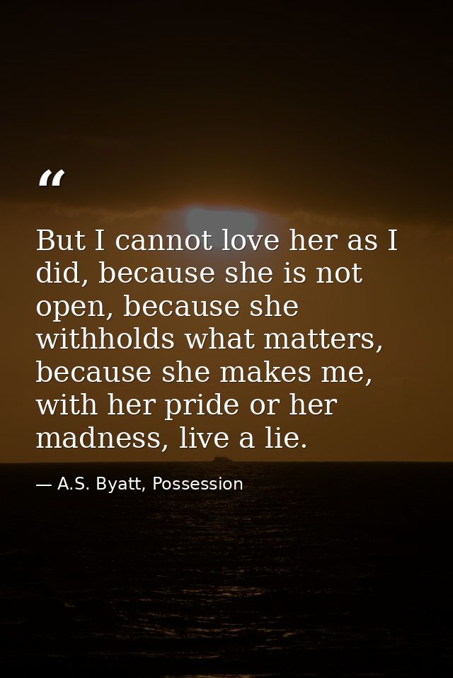 But I cannot love her as I did, because she is not open, because she withholds what matters, because she makes me, with  — A.S. Byatt, Possession