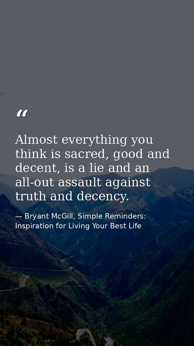 Almost everything you think is sacred, good and decent, is a lie and an all-out assault against truth and decency. — Bryant McGill, Simple Reminders: Inspiration for Living Your Best Life
