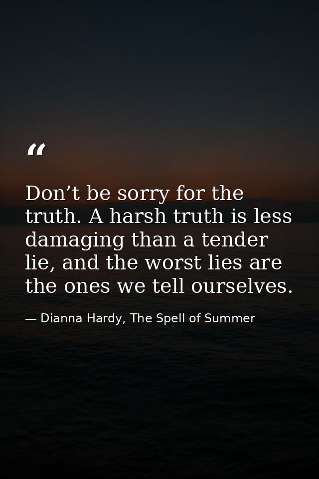 Don’t be sorry for the truth. A harsh truth is less damaging than a tender lie, and the worst lies are the ones we tell  — Dianna Hardy, The Spell of Summer