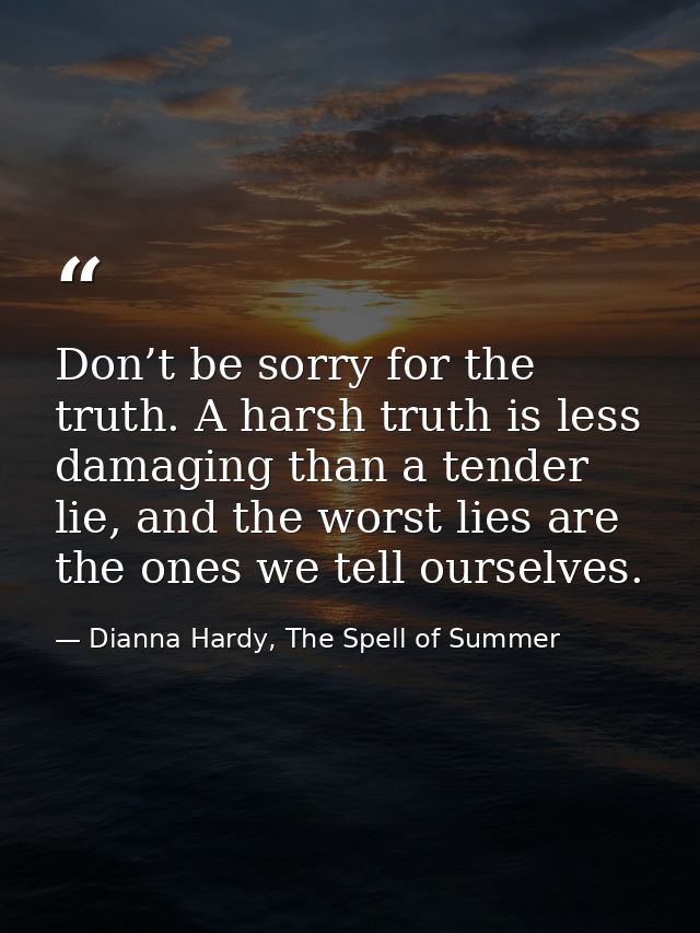 Don’t be sorry for the truth. A harsh truth is less damaging than a tender lie, and the worst lies are the ones we tell  — Dianna Hardy, The Spell of Summer
