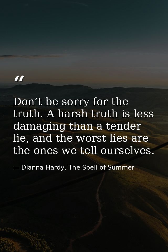 Don’t be sorry for the truth. A harsh truth is less damaging than a tender lie, and the worst lies are the ones we tell  — Dianna Hardy, The Spell of Summer