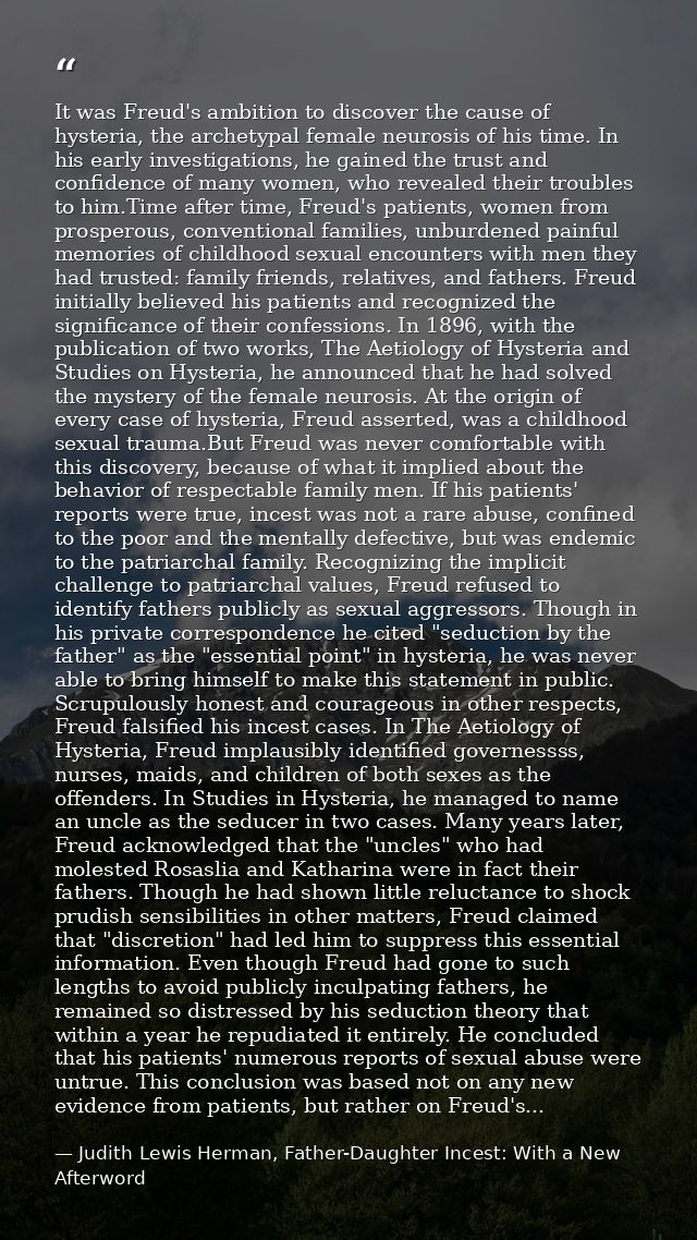 It was Freud's ambition to discover the cause of hysteria, the archetypal female neurosis of his time. In his early inve — Judith Lewis Herman, Father-Daughter Incest: With a New Afterword