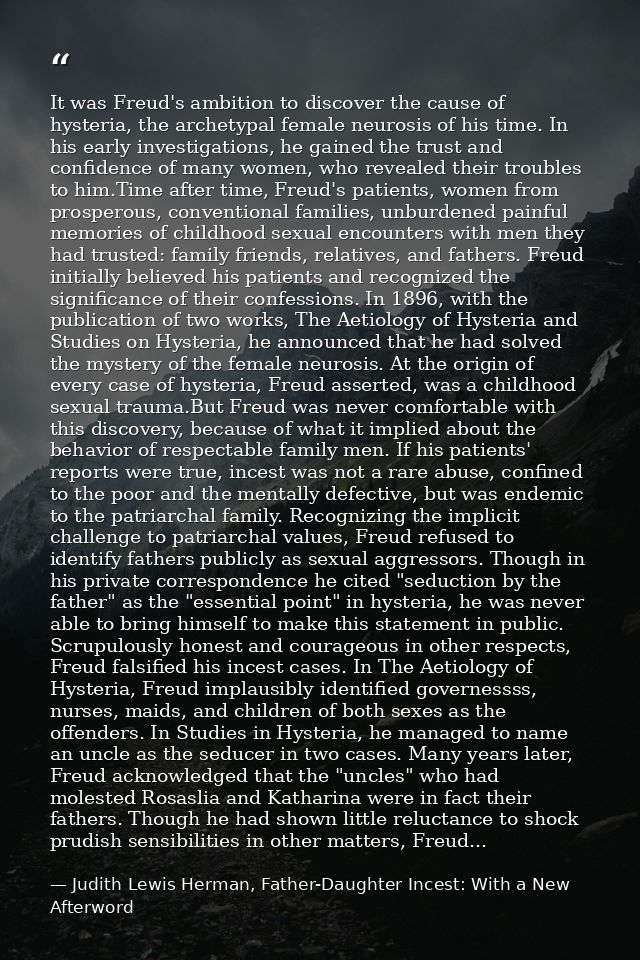 It was Freud's ambition to discover the cause of hysteria, the archetypal female neurosis of his time. In his early inve — Judith Lewis Herman, Father-Daughter Incest: With a New Afterword