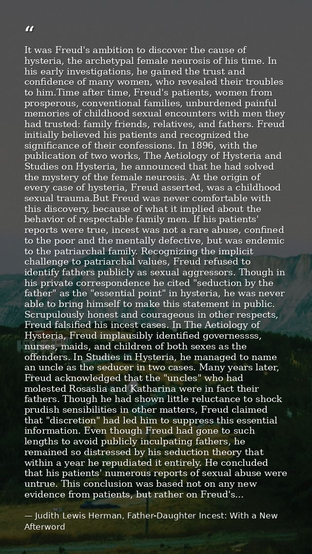 It was Freud's ambition to discover the cause of hysteria, the archetypal female neurosis of his time. In his early inve — Judith Lewis Herman, Father-Daughter Incest: With a New Afterword