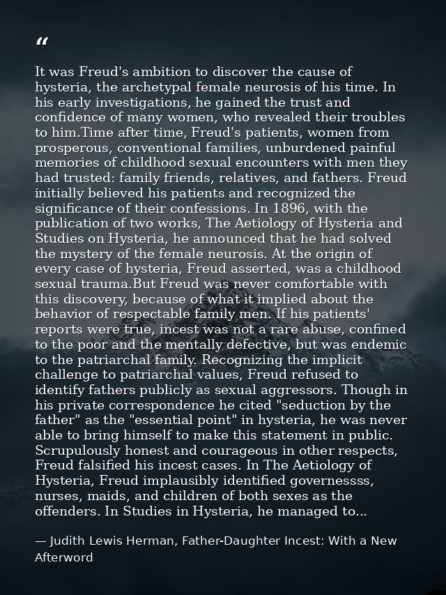 It was Freud's ambition to discover the cause of hysteria, the archetypal female neurosis of his time. In his early inve — Judith Lewis Herman, Father-Daughter Incest: With a New Afterword