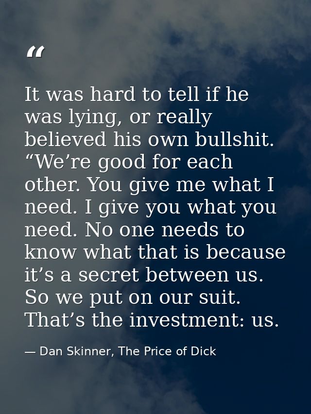 It was hard to tell if he was lying, or really believed his own bullshit. “We’re good for each other. You give me what I — Dan Skinner, The Price of Dick