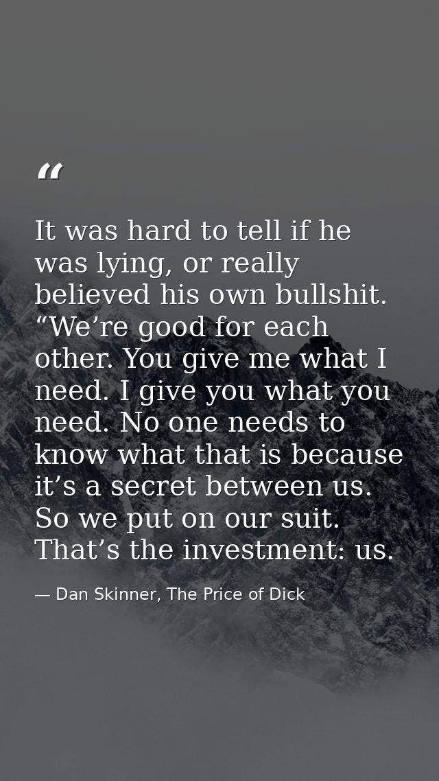 It was hard to tell if he was lying, or really believed his own bullshit. “We’re good for each other. You give me what I — Dan Skinner, The Price of Dick