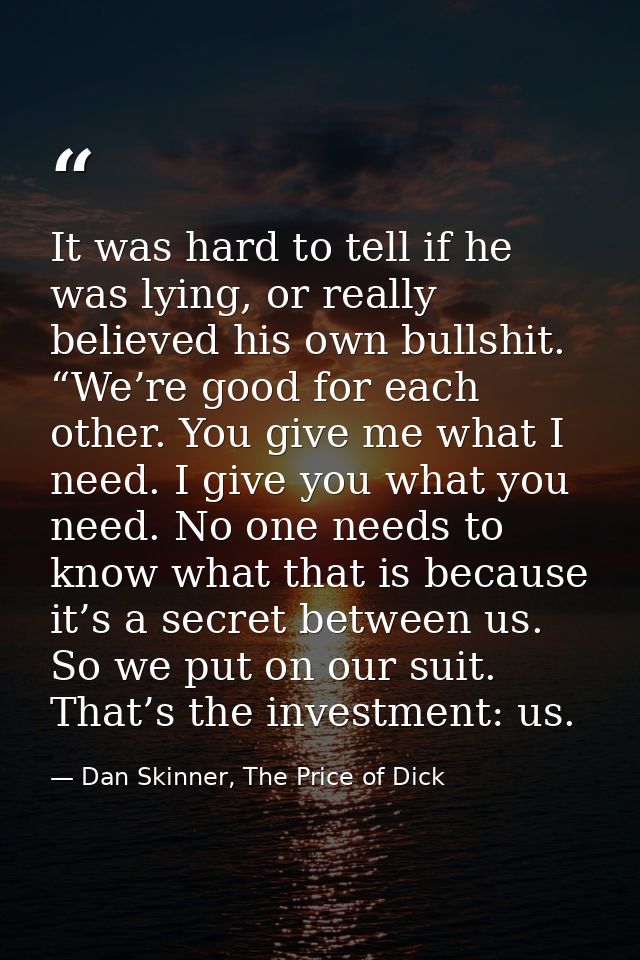 It was hard to tell if he was lying, or really believed his own bullshit. “We’re good for each other. You give me what I — Dan Skinner, The Price of Dick