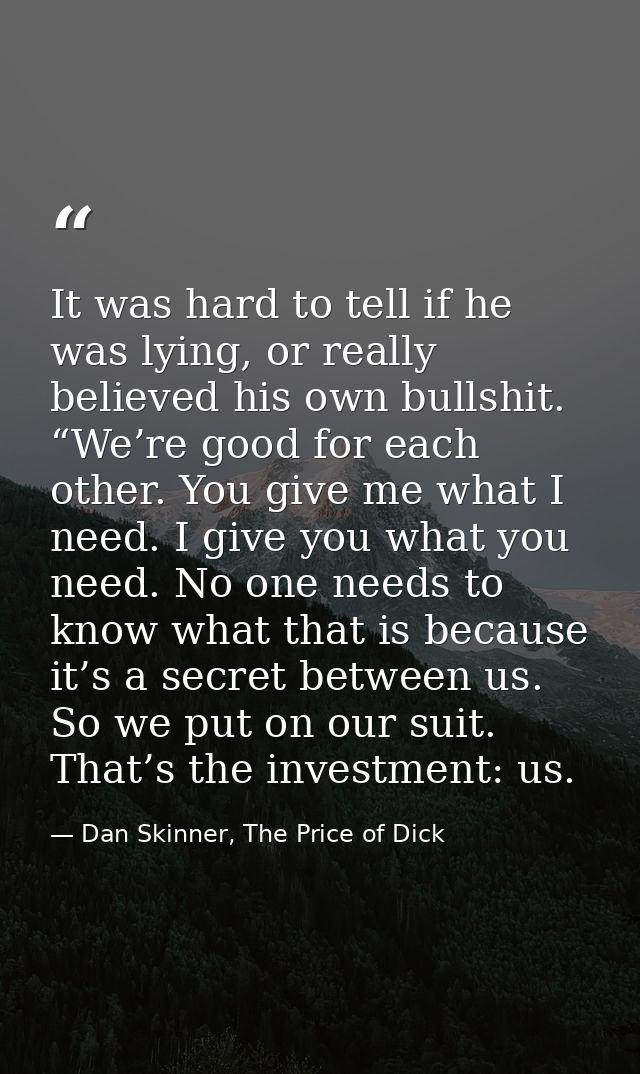 It was hard to tell if he was lying, or really believed his own bullshit. “We’re good for each other. You give me what I — Dan Skinner, The Price of Dick