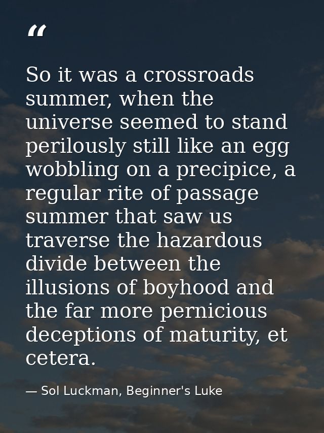 So it was a crossroads summer, when the universe seemed to stand perilously still like an egg wobbling on a precipice, a — Sol Luckman, Beginner's Luke