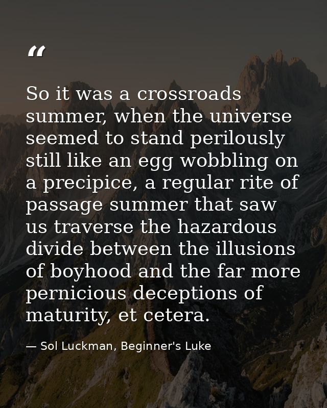 So it was a crossroads summer, when the universe seemed to stand perilously still like an egg wobbling on a precipice, a — Sol Luckman, Beginner's Luke