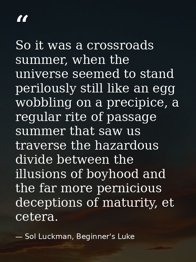 So it was a crossroads summer, when the universe seemed to stand perilously still like an egg wobbling on a precipice, a — Sol Luckman, Beginner's Luke