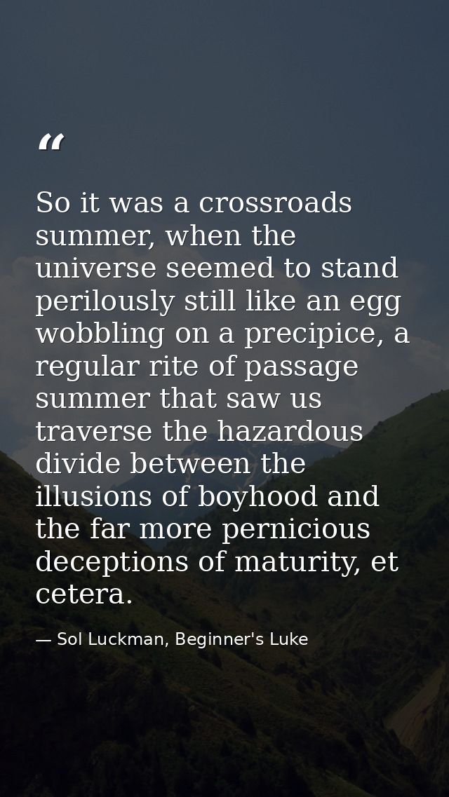 So it was a crossroads summer, when the universe seemed to stand perilously still like an egg wobbling on a precipice, a — Sol Luckman, Beginner's Luke
