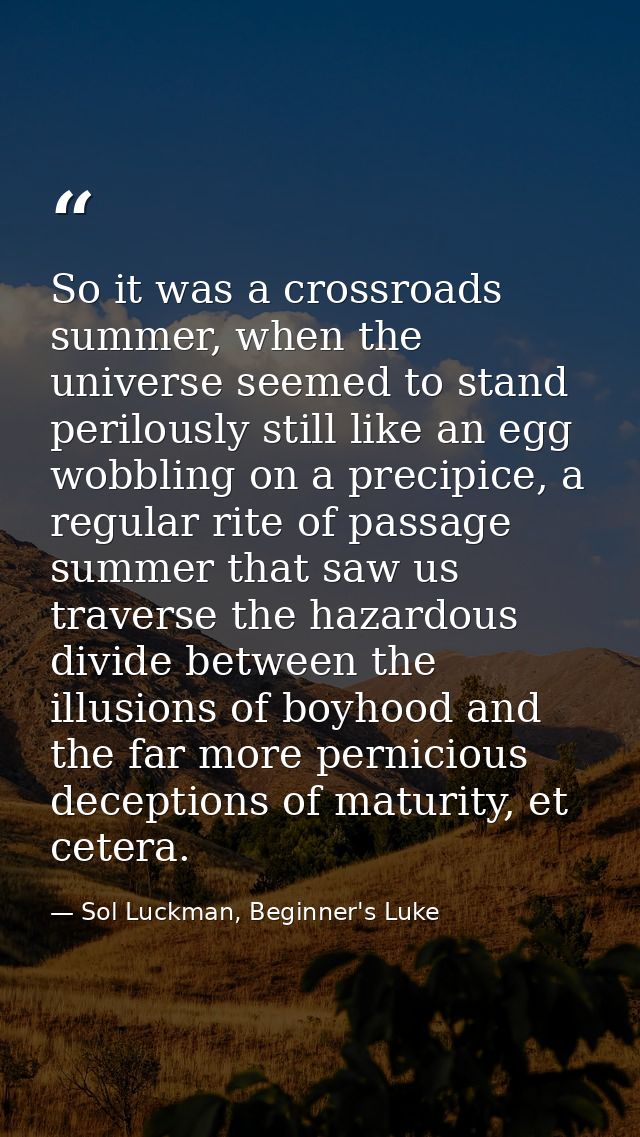 So it was a crossroads summer, when the universe seemed to stand perilously still like an egg wobbling on a precipice, a — Sol Luckman, Beginner's Luke
