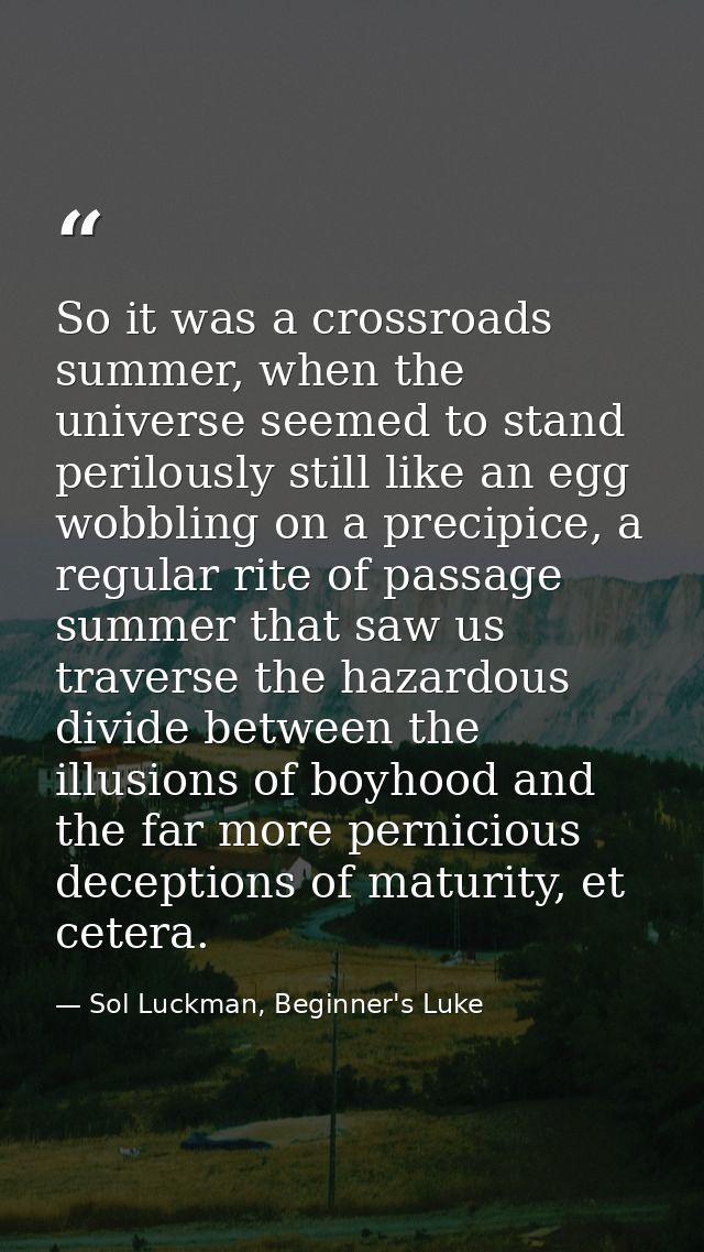 So it was a crossroads summer, when the universe seemed to stand perilously still like an egg wobbling on a precipice, a — Sol Luckman, Beginner's Luke
