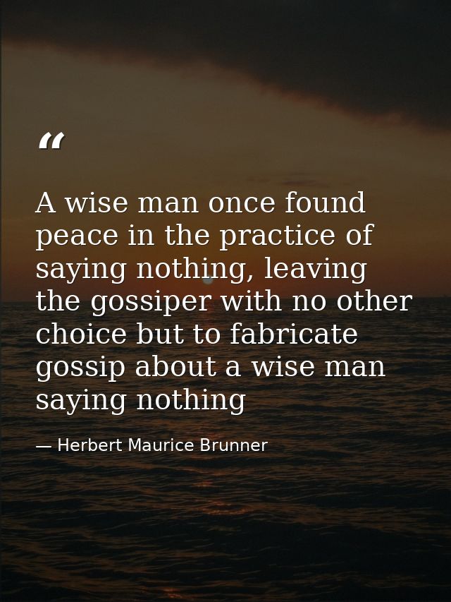 A wise man once found peace in the practice of saying nothing, leaving the gossiper with no other choice but to fabricat — Herbert Maurice Brunner