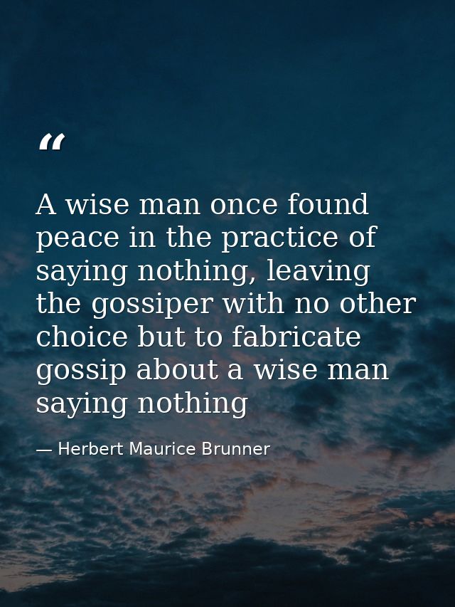 A wise man once found peace in the practice of saying nothing, leaving the gossiper with no other choice but to fabricat — Herbert Maurice Brunner