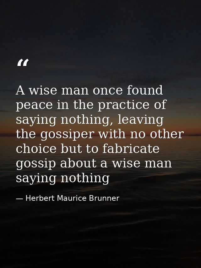 A wise man once found peace in the practice of saying nothing, leaving the gossiper with no other choice but to fabricat — Herbert Maurice Brunner