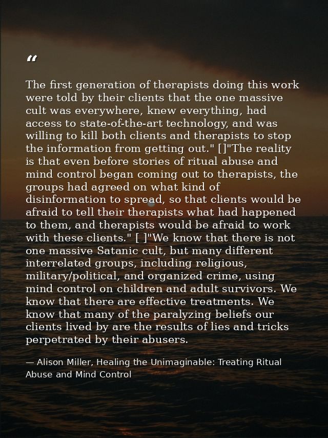 The first generation of therapists doing this work were told by their clients that the one massive cult was everywhere,  — Alison Miller, Healing the Unimaginable: Treating Ritual Abuse and Mind Control