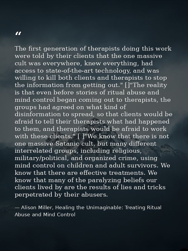The first generation of therapists doing this work were told by their clients that the one massive cult was everywhere,  — Alison Miller, Healing the Unimaginable: Treating Ritual Abuse and Mind Control