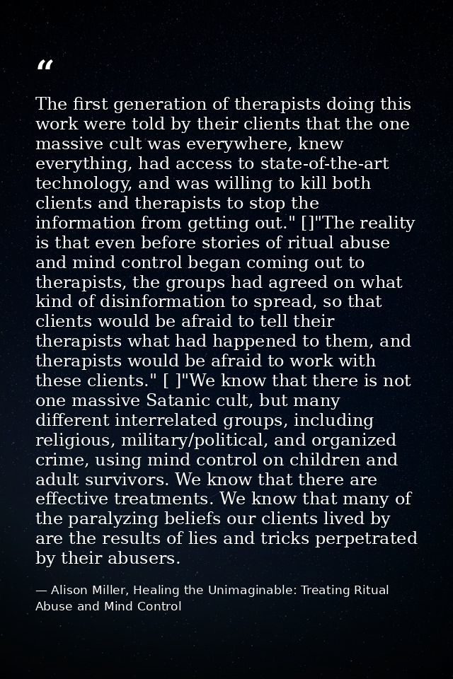 The first generation of therapists doing this work were told by their clients that the one massive cult was everywhere,  — Alison Miller, Healing the Unimaginable: Treating Ritual Abuse and Mind Control