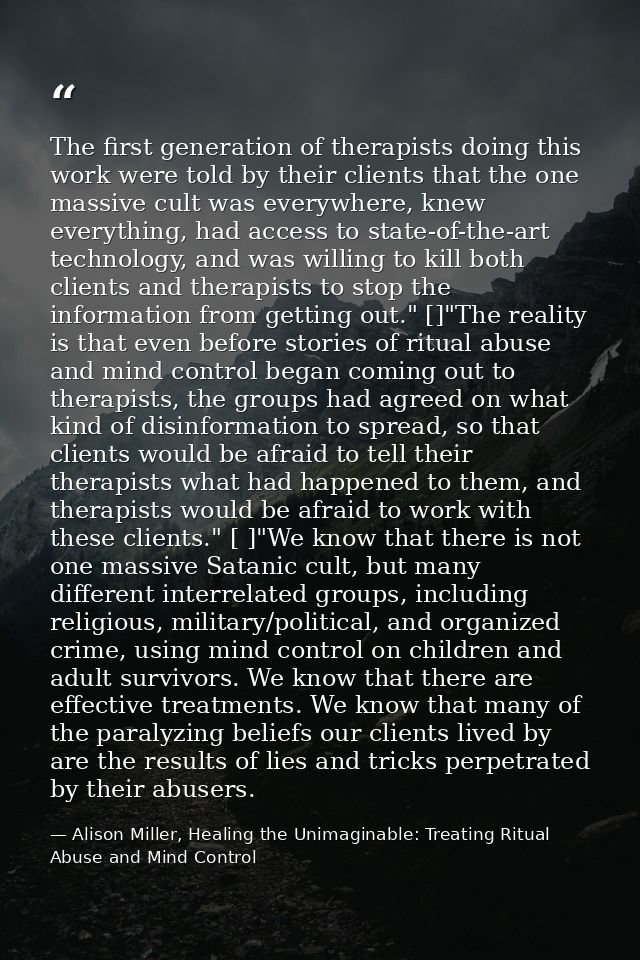The first generation of therapists doing this work were told by their clients that the one massive cult was everywhere,  — Alison Miller, Healing the Unimaginable: Treating Ritual Abuse and Mind Control