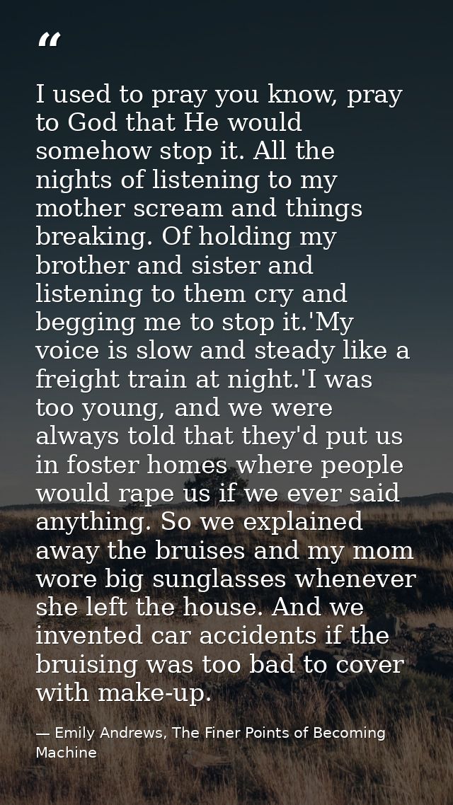 I used to pray you know, pray to God that He would somehow stop it. All the nights of listening to my mother scream and  — Emily Andrews, The Finer Points of Becoming Machine