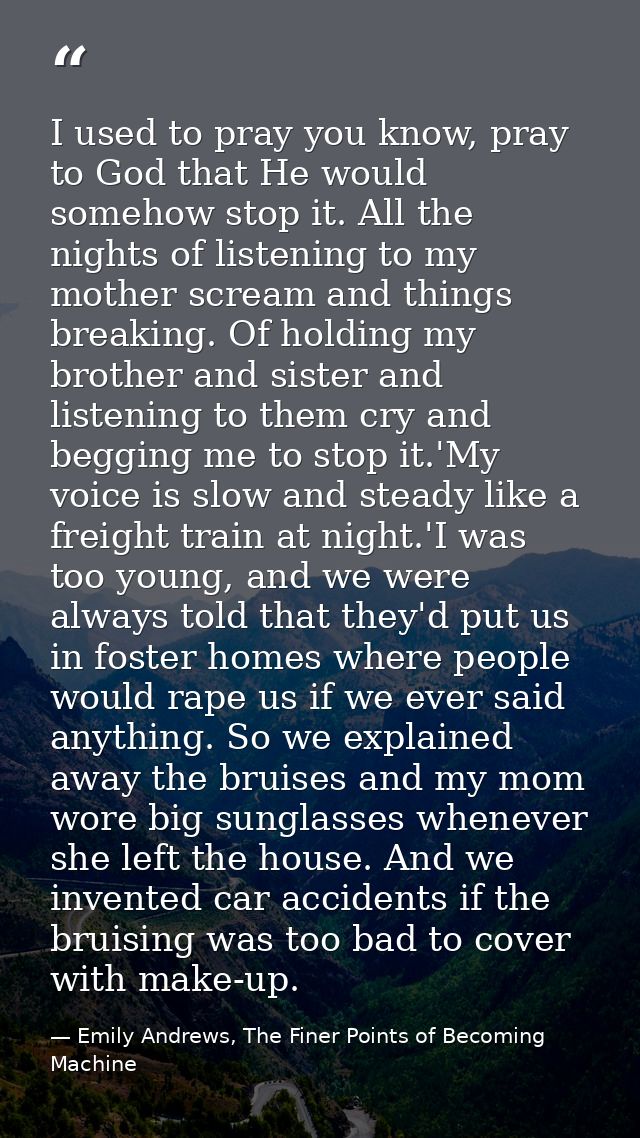 I used to pray you know, pray to God that He would somehow stop it. All the nights of listening to my mother scream and  — Emily Andrews, The Finer Points of Becoming Machine