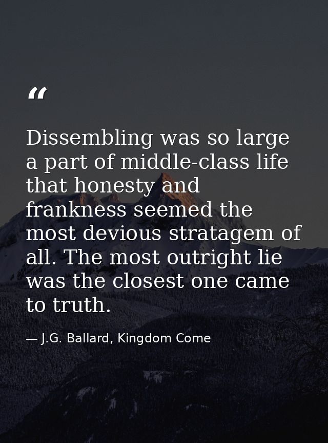 Dissembling was so large a part of middle-class life that honesty and frankness seemed the most devious stratagem of all — J.G. Ballard, Kingdom Come