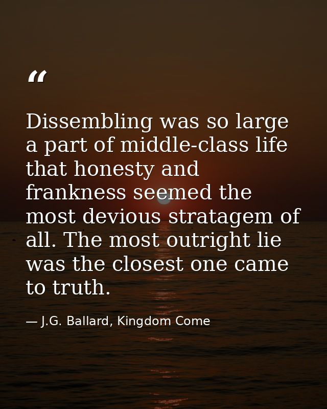 Dissembling was so large a part of middle-class life that honesty and frankness seemed the most devious stratagem of all — J.G. Ballard, Kingdom Come