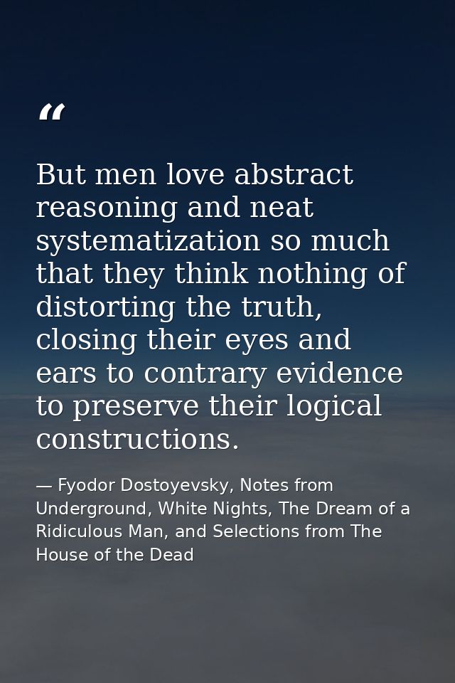 But men love abstract reasoning and neat systematization so much that they think nothing of distorting the truth, closin — Fyodor Dostoyevsky, Notes from Underground, White Nights, The Dream of a Ridiculous Man, and Selections from The House of the Dead