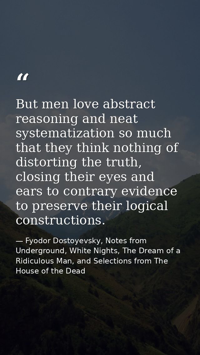 But men love abstract reasoning and neat systematization so much that they think nothing of distorting the truth, closin — Fyodor Dostoyevsky, Notes from Underground, White Nights, The Dream of a Ridiculous Man, and Selections from The House of the Dead