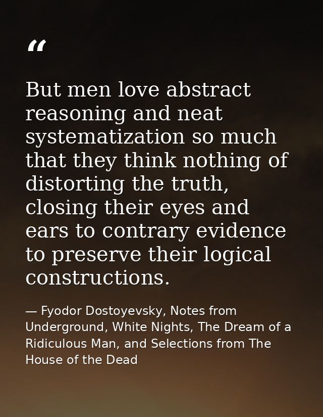 But men love abstract reasoning and neat systematization so much that they think nothing of distorting the truth, closin — Fyodor Dostoyevsky, Notes from Underground, White Nights, The Dream of a Ridiculous Man, and Selections from The House of the Dead