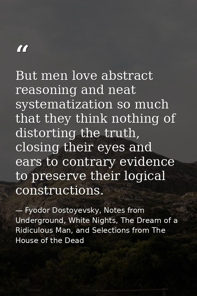 But men love abstract reasoning and neat systematization so much that they think nothing of distorting the truth, closin — Fyodor Dostoyevsky, Notes from Underground, White Nights, The Dream of a Ridiculous Man, and Selections from The House of the Dead