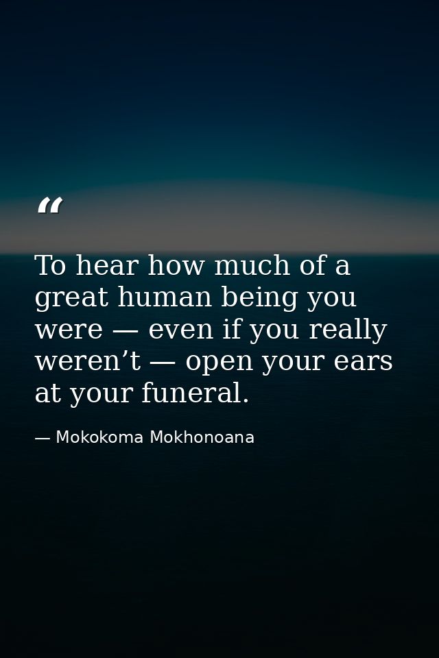 To hear how much of a great human being you were — even if you really weren’t — open your ears at your funeral. — Mokokoma Mokhonoana