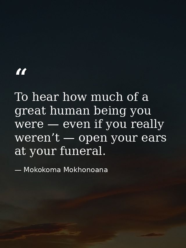 To hear how much of a great human being you were — even if you really weren’t — open your ears at your funeral. — Mokokoma Mokhonoana
