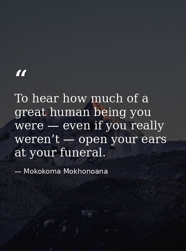 To hear how much of a great human being you were — even if you really weren’t — open your ears at your funeral. — Mokokoma Mokhonoana