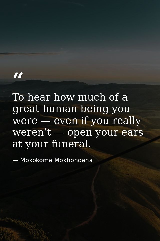 To hear how much of a great human being you were — even if you really weren’t — open your ears at your funeral. — Mokokoma Mokhonoana