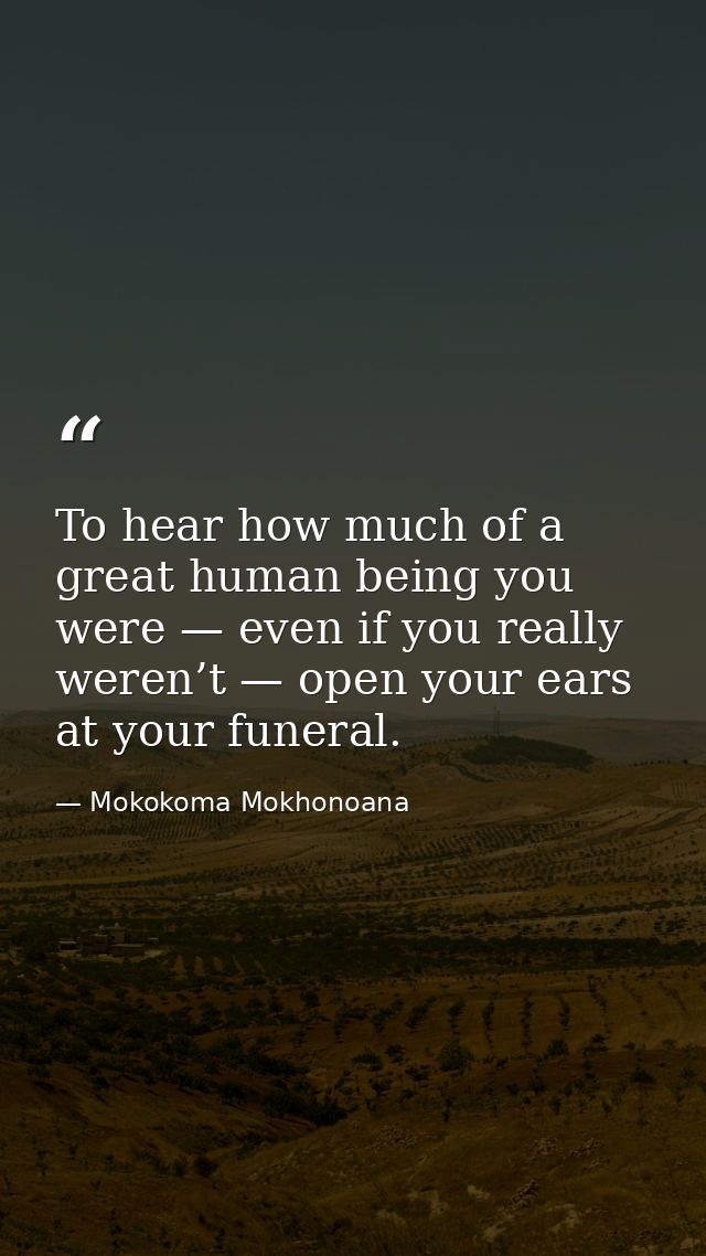 To hear how much of a great human being you were — even if you really weren’t — open your ears at your funeral. — Mokokoma Mokhonoana