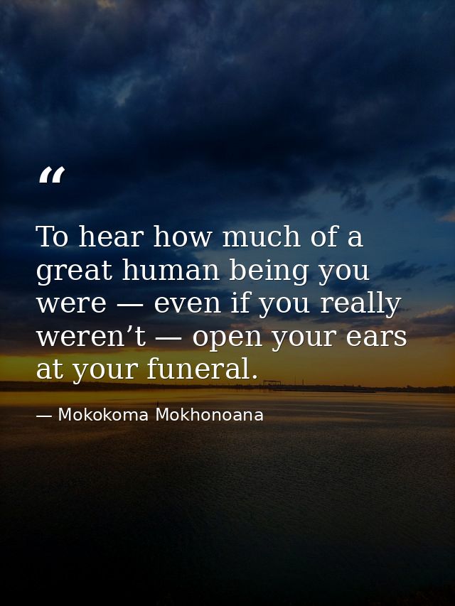 To hear how much of a great human being you were — even if you really weren’t — open your ears at your funeral. — Mokokoma Mokhonoana
