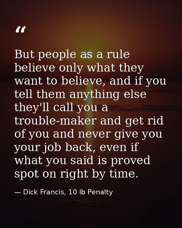 But people as a rule believe only what they want to believe, and if you tell them anything else they'll call you a troub — Dick Francis, 10 lb Penalty