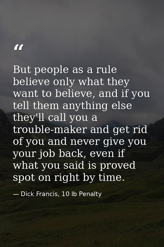 But people as a rule believe only what they want to believe, and if you tell them anything else they'll call you a troub — Dick Francis, 10 lb Penalty