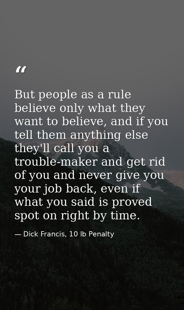 But people as a rule believe only what they want to believe, and if you tell them anything else they'll call you a troub — Dick Francis, 10 lb Penalty