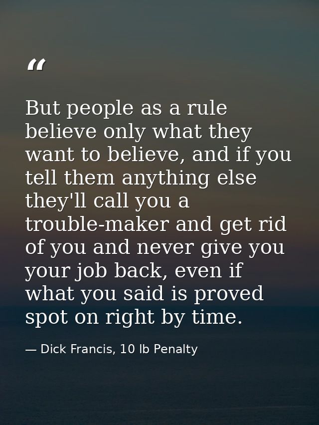 But people as a rule believe only what they want to believe, and if you tell them anything else they'll call you a troub — Dick Francis, 10 lb Penalty