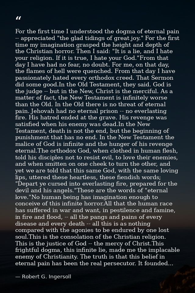 For the first time I understood the dogma of eternal pain -- appreciated "the glad tidings of great joy." For the first  — Robert G. Ingersoll