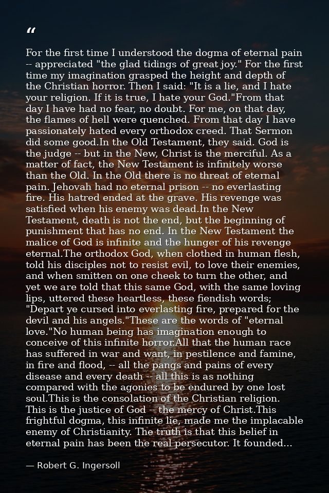 For the first time I understood the dogma of eternal pain -- appreciated "the glad tidings of great joy." For the first  — Robert G. Ingersoll