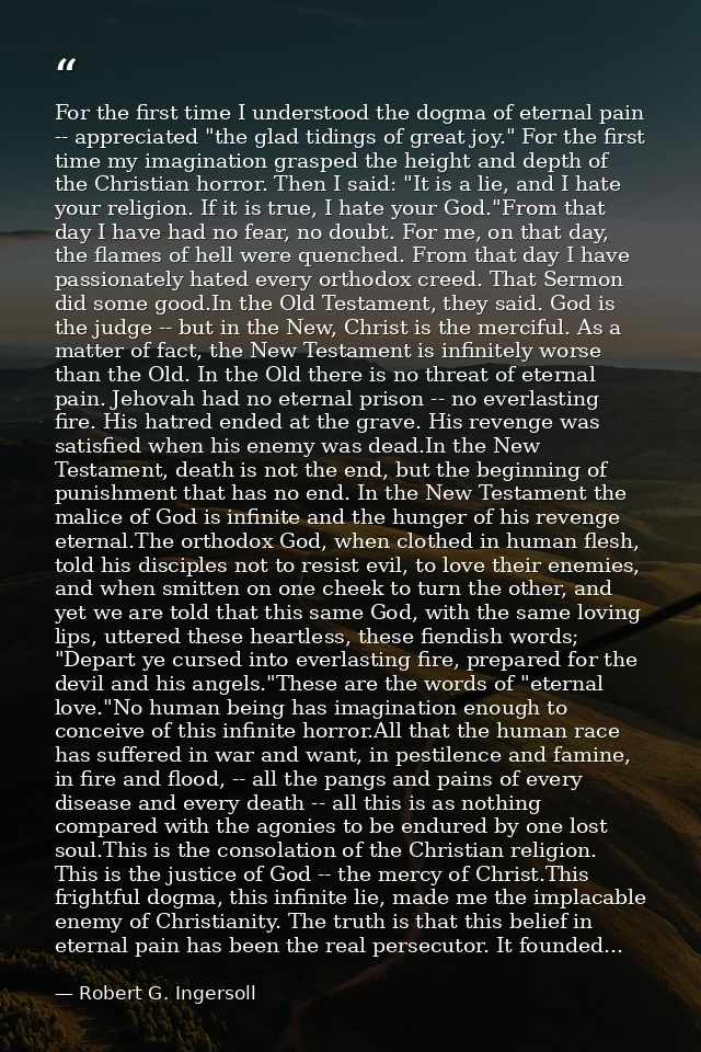 For the first time I understood the dogma of eternal pain -- appreciated "the glad tidings of great joy." For the first  — Robert G. Ingersoll